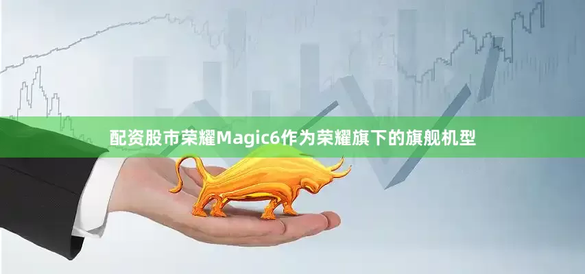 配资股市荣耀Magic6作为荣耀旗下的旗舰机型