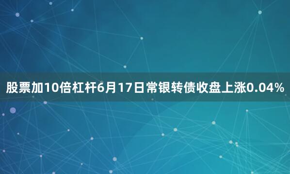 股票加10倍杠杆6月17日常银转债收盘上涨0.04%
