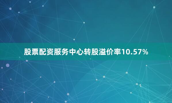 股票配资服务中心转股溢价率10.57%
