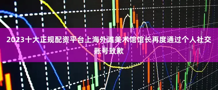 2023十大正规配资平台上海外滩美术馆馆长再度通过个人社交账号致歉