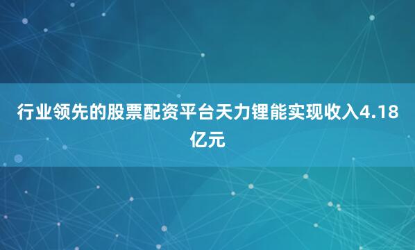 行业领先的股票配资平台天力锂能实现收入4.18亿元