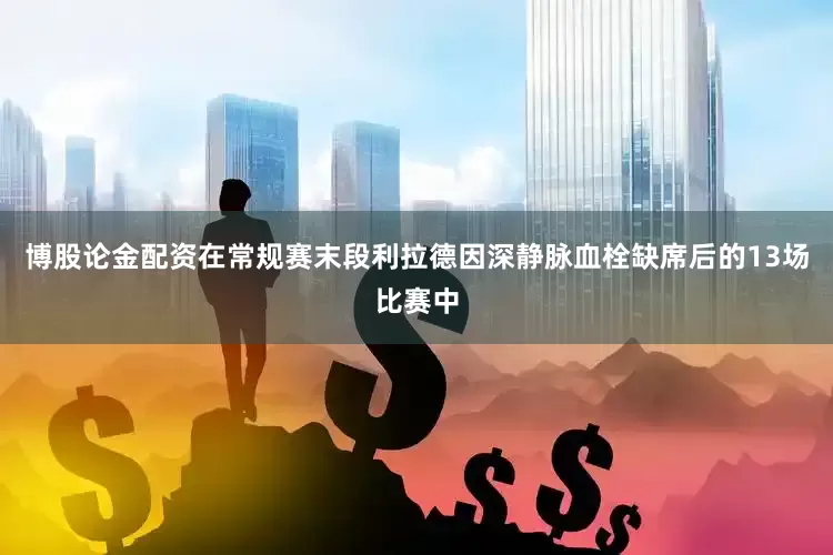 博股论金配资在常规赛末段利拉德因深静脉血栓缺席后的13场比赛中