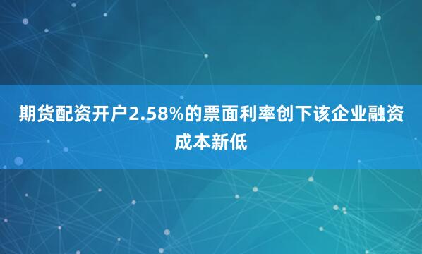 期货配资开户2.58%的票面利率创下该企业融资成本新低