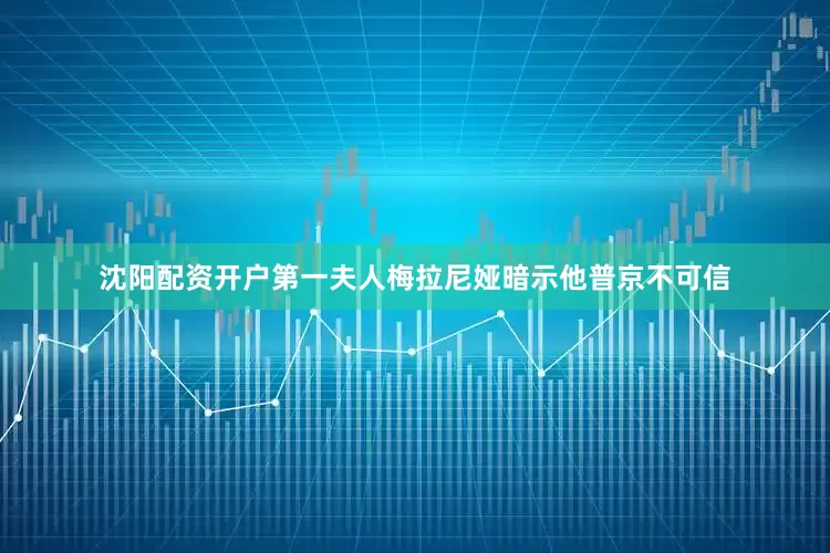 沈阳配资开户第一夫人梅拉尼娅暗示他普京不可信