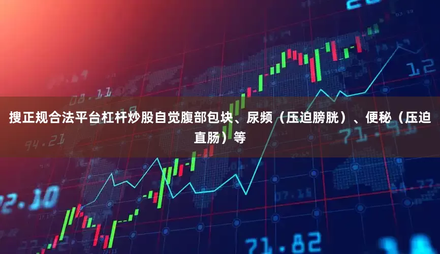 搜正规合法平台杠杆炒股自觉腹部包块、尿频（压迫膀胱）、便秘（压迫直肠）等