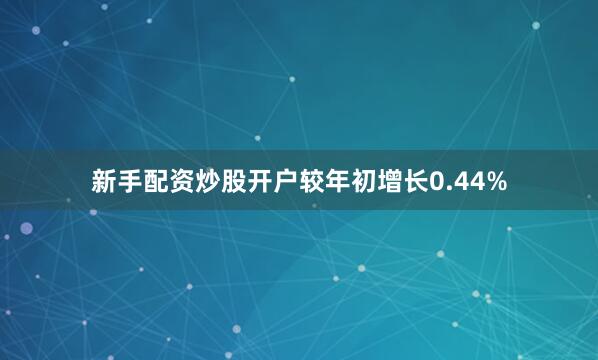 新手配资炒股开户较年初增长0.44%