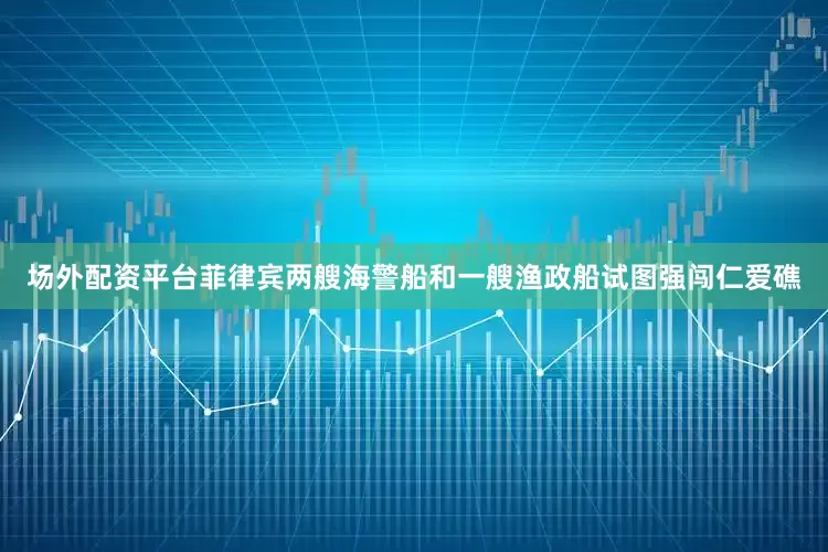 场外配资平台菲律宾两艘海警船和一艘渔政船试图强闯仁爱礁
