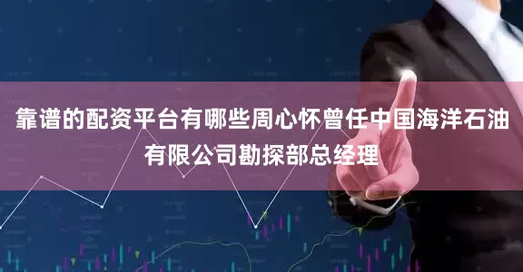 靠谱的配资平台有哪些周心怀曾任中国海洋石油有限公司勘探部总经理