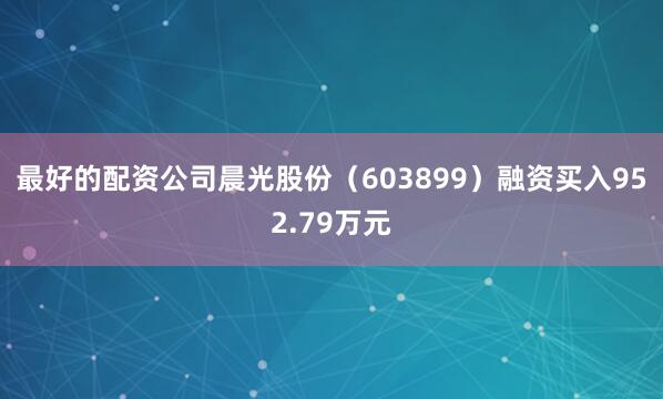 最好的配资公司晨光股份（603899）融资买入952.79万元