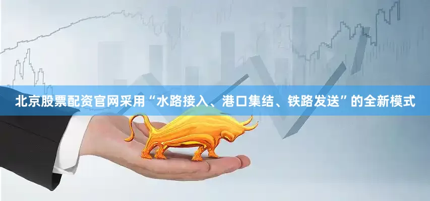 北京股票配资官网采用“水路接入、港口集结、铁路发送”的全新模式