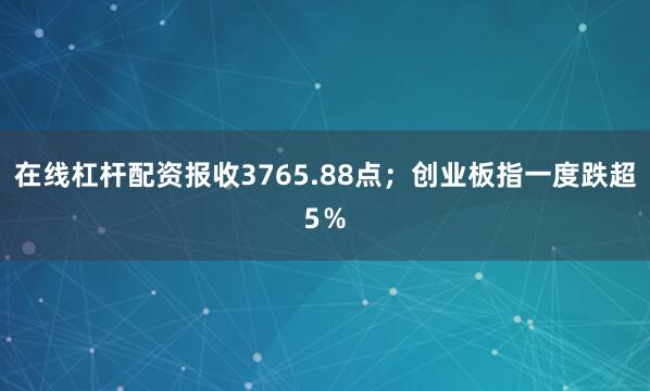 在线杠杆配资报收3765.88点；创业板指一度跌超5％