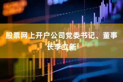 股票网上开户公司党委书记、董事长李立新