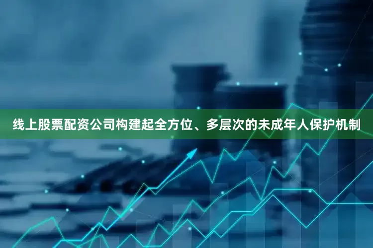 线上股票配资公司构建起全方位、多层次的未成年人保护机制